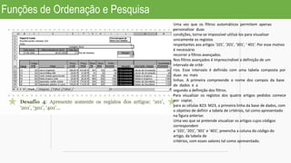 Funções de Ordenação e Pesquisa
Uma vez que os filtros automáticos permitem apenas
personalizar duas
condições, torna-se impossível utilizá-los para visualizar
unicamente os registos
respeitantes aos artigos ‘101’, ‘201’, ‘301’, ‘ 401’. Por esse motivo
é necessário
recorrer a filtros avançados.
Nos filtros avançados é imprescindível a definição de um
intervalo de crité-
rios. Esse intervalo é definido com uma tabela composta por
duas ou mais
linhas. A primeira compreende o nome dos campos da base
de dados e a
segundo a definição dos filtros.
Para visualizar os registos dos quatro artigos pedidos comece
por copiar,
para as células B23: M23, a primeira linha da base de dados, com
o objetivo de definir a tabela de critérios, tal como apresentado
na figura anterior.
Uma vez que se pretende visualizar os artigos cujos códigos
correspondem
a ‘101’, ‘201’, ‘301’ e ‘401’, preencha a coluna do código do
artigo, da tabela de
critérios, com esses valores tal como apresentado.
 