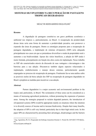 DIAS-FILHO, M.B. 2006. Sistemas silvipastoris na recuperação de pastagens tropicais degradadas. In: Gonzaga Neto, S.; Costa, R.G.; Pimenta
Filho, E.C.; Castro, J.M. da C. (Eds.) SIMPÓSIOS DA REUNIÃO ANUAL DA SOCIEDADE BRASILEIRA DE ZOOTECNIA, 43. João Pessoa,
Anais…João Pessoa: SBZ: UFPB, 2006 (Suplemento Especial da Revista Brasileira de Zootecnia, v.35, 2006). p. 535-553.
1
SISTEMAS SILVIPASTORIS NA RECUPERAÇÃO DE PASTAGENS
TROPICAIS DEGRADADAS
MOACYR BERNARDINO DIAS-FILHO1
Resumo
A degradação de pastagens constitui-se em grave problema econômico e
ambiental nos trópicos e, particularmente, no Brasil. A recuperação da produtividade
dessas áreas seria uma forma de aumentar a produtividade pecuária, sem promover a
expansão das áreas de pastagens. Dentre as estratégias propostas para a recuperação de
pastagens degradadas, a implantação de sistemas silvipastoris (SSP) seria adequada
principalmente nos casos em que se pretendesse diversificar a renda da propriedade rural e
aumentar a sua biodiversidade. Apesar dos vários benefícios, a adoção de SSP ainda é
muito limitada, principalmente em função dos altos custos de implantação. Nesse trabalho
os SSP são caracterizados através da discussão de suas vantagens e desvantagens e das
barreiras para a sua adoção. Discutem-se também alguns aspectos relacionados à
implantação, estabelecimento e manejo desses sistemas, particularmente quando
empregados no processo de recuperação de pastagens. Finalmente faz-se uma análise sobre
as possíveis razões da baixa adoção dos SSP na recuperação de pastagens degradadas no
Brasil e propõem-se medidas para incentivar a sua adoção.
Abstract
Pasture degradation is a major economic and environmental problem in the
tropics and, particularly, in Brazil. The reclamation of these areas can be considered as a
means of increasing agricultural production, without promoting the expansion of pastures
areas. Among the strategies proposed to reclaim degraded pastures, the introduction of
silvopastoral systems (SPS) would be appropriate mainly on situations where the intention
is to diversify sources of income and to increase biodiversity. Despite their many benefits,
the adoption of SPS is still very limited, particularly due to their high initial costs. In this
paper SPS are characterized by presenting their advantages, disadvantages and the barriers
1
Eng. Agronômo, Ph. D., Pesquisador da Embrapa Amazônia Oriental. C. Postal 48, CEP 66017-970 Belém,
PA.
moacyr@cpatu.embrapa.br
 