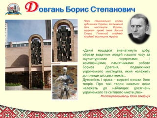 Член Національної спілки
художників України, заслужений
діяч мистецтв України,
лауреат премії імені Василя
Стуса, Почесний академік
Академії мистецтв України
«Деякі нащадки вивчатимуть добу,
образи видатних людей нашого часу за
скульптурними портретами і
композиціями, пам’ятниками роботи
Бориса Довганя, подвижника
українського мистецтва, який належить
до плеяди шістдесятників…
Духовність і краса – виразні ознаки його
творів. Про такі твори кажемо: вони
належать до найвищих досягнень
українського та світового мистецтва»
Мистецтвознавець Юлія Захарчук
 