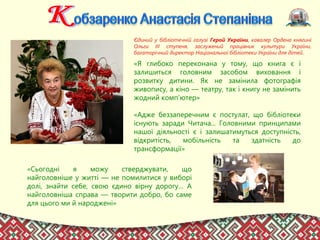 Єдиний у бібліотечній галузі Герой України, кавалер Ордена княгині
Ольги III ступеня, заслужений працівник культури України,
багаторічний директор Національної бібліотеки України для дітей.
«Я глибоко переконана у тому, що книга є і
залишиться головним засобом виховання і
розвитку дитини. Як не замінила фотографія
живопису, а кіно — театру, так і книгу не замінить
жодний комп’ютер»
«Адже беззаперечним є постулат, що бібліотеки
існують заради Читача... Головними принципами
нашої діяльності є і залишатимуться доступність,
відкритість, мобільність та здатність до
трансформації»
«Сьогодні я можу стверджувати, що
найголовніше у житті — не помилитися у виборі
долі, знайти себе, свою єдино вірну дорогу… А
найголовніша справа — творити добро, бо саме
для цього ми й народжені»
 