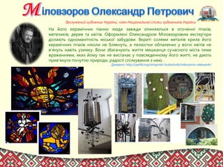 На його керамічних панно люди завжди опиняються в оточенні птахів,
метеликів, дерев та квітів. Оформлені Олександром Міловзоровим екстер’єри
долають одноманітність міської забудови. Вкриті солями металів крила його
керамічних птахів ніколи не блякнуть, а пелюстки обпалених у вогні квітів не
в’януть навіть узимку. Вони збагачують життя мешканця сучасного міста тими
враженнями, яких йому так не вистачає у повсякденному його житті, не дають
прив’янути почуттю природи, радості спілкування з нею.
Джерело: http://uartlib.org/ukrayinski-hudozhniki/milovzorov-oleksandr/
Заслужений художник України, член Національної спілки художників України
 