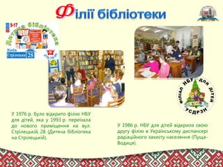 У 1976 р. було відкрито філію НБУ
для дітей, яка у 1993 р. переїхала
до нового приміщення на вул.
Стрілецькій, 28 (Дитяча бібліотека
на Стрілецькій).
У 1986 р. НБУ для дітей відкрила свою
другу філію в Українському диспансері
радіаційного захисту населення (Пуща-
Водиця).
 
