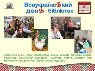 Традиційно в цей день влаштовується велика кількість святкових заходів,
бібліотекарі намагаються зацікавити і здивувати читачів, розкрити нові
можливості своєї діяльності, готують сюрпризи до свята. 
30
вересня
 