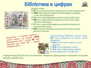 Щороку понад:
 20 тисячам користувачів видається 231 тисяча документів;
 3000 користувачам надається бібліографічна довідка,
у тому числі віртуальна;
 34 тисячі дітей відвідують масові заходи у бібліотеці;
 600 тисяч користувачів звертаються до послуг сайту
та блогів бібліотеки;
 17 тисяч нових бібліографічних записів поповнюють
електронний каталог;
 500 екскурсій проводиться для дітей та організаторів
дитячого читання.
Сукупний фонд бібліотеки налічує понад
523 тисяч документів на різних носіях
інформації:
 451,7 тисячі книги, карти та нотні
видання;
 48,8 тисячі журналів та газет;
 22,6 тисячі грамзаписів, компакт-
дисків, діафільмів та кінофільмів.
У фонді понад 18 тисяч книг англійською, німецькою, французькою, польською та іншими
мовами народів світу.
Унікальною є колекція рідкісних і
цінних видань, що налічує 13838
примірників книг і понад 90 назв
журналів для дітей ХІХ – першої
половини ХХ ст.
 