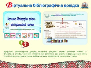 Віртуальна бібліографічна довідка: об’єднана довідкова служба бібліотек України —
бібліотечна служба, черговий оператор якої допоможе вам знайти інформацію про книги,
статті, інтернет-ресурси, а також підібрати список літератури за конкретною темою.
 