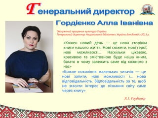 Заслужений працівник культури України.
Генеральний директор Національної бібліотеки України для дітей з 2013 р.
«Кожне покоління маленьких читачів — це
нові запити, нові можливості і… нова
відповідальність. Відповідальність за те, щоб
не згасити інтерес до пізнання світу саме
через книгу»
А.І. Гордієнко
«Кожен новий день — це нова сторінка
книги нашого життя. Нові сюжети, нові герої,
нові можливості… Наскільки цікавою,
красивою та змістовною буде наша книга,
багато в чому залежить саме від кожного з
нас»
 