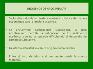 ORÓGENOS DE ARCO INSULAR
• Se localizan donde la litosfera oceánica subduce de manera
espontánea bajo la litosfera oceánica.
• Se encuentran parcialmente sumergidos. El débil
acoplamiento permite la subducción de los sedimentos
oceánicos que no se apilarán dificultando el desarrollo del
complejo subductivo.
• La intensa actividad volcánica origina el arco de islas.
• Entre el arco de islas y el continente queda la cuenca
marginal.
 