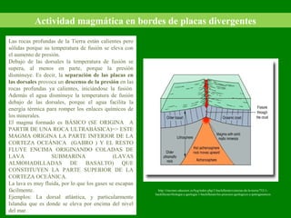 Actividad magmática en bordes de placas divergentes
Las rocas profundas de la Tierra están calientes pero
sólidas porque su temperatura de fusión se eleva con
el aumento de presión.
Debajo de las dorsales la temperatura de fusión se
supera, al menos en parte, porque la presión
disminuye. Es decir, la separación de las placas en
las dorsales provoca un descenso de la presión en las
rocas profundas ya calientes, iniciándose la fusión.
Además el agua disminuye la temperatura de fusión
debajo de las dorsales, porque el agua facilita la
energía térmica para romper los enlaces químicos de
los minerales.
El magma formado es BÁSICO (SE ORIGINA A
PARTIR DE UNA ROCA ULTRABÁSICA)=> ESTE
MAGMA ORIGINA LA PARTE INFERIOR DE LA
CORTEZA OCEÁNICA (GABRO ) Y EL RESTO
FLUYE ENCIMA ORIGINANDO COLADAS DE
LAVA SUBMARINA (LAVAS
ALMOHADILLADAS DE BASALTO) QUE
CONSTITUYEN LA PARTE SUPERIOR DE LA
CORTEZA OCEÁNICA.
La lava es muy fluida, por lo que los gases se escapan
fácilmente.
Ejemplos: La dorsal atlántica, y particularmente
Islandia que es donde se eleva por encima del nivel
del mar.
http://rincones.educarex.es/byg/index.php/2-bachillerato/ciencias-de-la-tierra/752-1-
bachillerato/biologia-y-geologia-1-bachillerato/los-procesos-geologicos-y-petrogeneticos
 