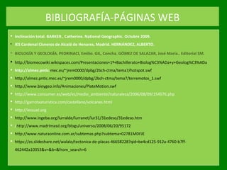 BIBLIOGRAFÍA-PÁGINAS WEB
 Inclinación total. BARKER , Catherine. National Geographic. Octubre 2009.
 IES Cardenal Cisneros de Alcalá de Henares, Madrid. HERNÁNDEZ, ALBERTO.
 BIOLOGÍA Y GEOLOGÍA. PEDRINACI, Emilio. GIL, Concha. GÓMEZ DE SALAZAR, José María.. Editorial SM.
 http://biomecowiki.wikispaces.com/Presentaciones+1º+Bachillerato+Biolog%C3%ADa+y+Geolog%C3%ADa
 http://almez.pntic.mec.es/~jrem0000/dpbg/2bch-ctma/tema7/hotspot.swf
 http://almez.pntic.mec.es/~jrem0000/dpbg/2bch-ctma/tema7/terremotos_1.swf
 http://www.bioygeo.info/Animaciones/PlateMotion.swf
 http://www.consumer.es/web/es/medio_ambiente/naturaleza/2006/08/09/154576.php
 http://garrotxaturistica.com/castellano/volcanes.html
 http://iessuel.org
 http://www.ingeba.org/lurralde/lurranet/lur31/31edeso/31edeso.htm
 /http://www.madrimasd.org/blogs/universo/2008/06/20/95172
 http://www.naturaonline.com.ar/subtemas.php?subtema=02781MDFJE
 https://es.slideshare.net/walalo/tectonica-de-placas-46658228?qid=be4cd125-912a-4760-b7ff-
462442a10353&v=&b=&from_search=6
 