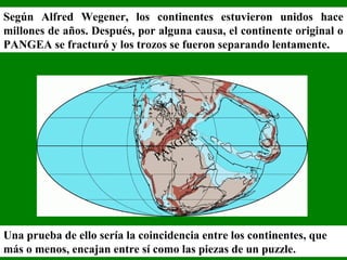 Según Alfred Wegener, los continentes estuvieron unidos hace
millones de años. Después, por alguna causa, el continente original o
PANGEA se fracturó y los trozos se fueron separando lentamente.
PANGEA
Una prueba de ello sería la coincidencia entre los continentes, que
más o menos, encajan entre sí como las piezas de un puzzle.
 