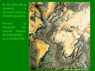 En los años 60 se
comenzó a
descubrir cómo es
el fondo oceánico.
Primero se
descubrió una
enorme DORSAL
MEDIOCEÁNICA
en el ATLÁNTICO.
 