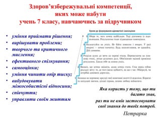 Здоров’язбережувальні компетенції,
яких може набути
учень 7 класу, навчаючись за підручником
• уміння приймати рішення;
• вирішувати проблеми;
• творчого та критичного
мислення;
• ефективного спілкування;
• самооцінки;
• уміння чинити опір тиску;
• вибудовувати
міжособистісні відносини;
• співчуття;
• управляти своїм життям
Яка користь у тому, що ти
багато знав,
раз ти не вмів застосовувати
свої знання до твоїх потреб.
Петрарка
 