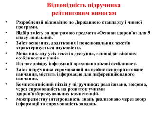 • Розроблений відповідно до Державного стандарту і чинної
програми.
• Відбір змісту за програмою предмета «Основи здоров’я» для 9
класу доцільний.
• Зміст основних, додаткових і пояснювальних текстів
характеризується науковістю.
• Мова викладу усіх текстів доступна, відповідає віковим
особливостям учнів.
• Під час добору інформації враховано вікові особливості.
• Зміст підручника спрямований на особистісно-орієнтоване
навчання, містить інформацію для диференційованого
навчання.
• Компетентнісний підхід у підручниках реалізовано, зокрема,
через спрямованість на розвиток учнями
здоров’язбережувальних компетенцій.
• Міжпредметну інтегрованість знань реалізовано через добір
інформації та спрямованість завдань.
Відповідність підручника
рейтинговим вимогам
 