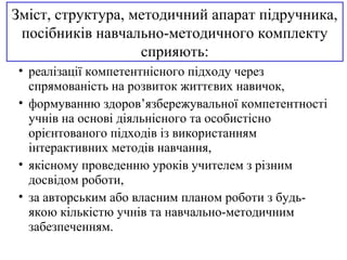Зміст, структура, методичний апарат підручника,
посібників навчально-методичного комплекту
сприяють:
• реалізації компетентнісного підходу через
спрямованість на розвиток життєвих навичок,
• формуванню здоров’язбережувальної компетентності
учнів на основі діяльнісного та особистісно
орієнтованого підходів із використанням
інтерактивних методів навчання,
• якісному проведенню уроків учителем з різним
досвідом роботи,
• за авторським або власним планом роботи з будь-
якою кількістю учнів та навчально-методичним
забезпеченням.
 