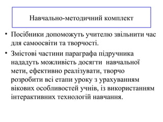 Навчально-методичний комплект
• Посібники допоможуть учителю звільнити час
для самоосвіти та творчості.
• Змістові частини параграфа підручника
нададуть можливість досягти навчальної
мети, ефективно реалізувати, творчо
розробити всі етапи уроку з урахуванням
вікових особливостей учнів, із використанням
інтерактивних технологій навчання.
 