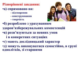 Різнорівневі завдання:
•а) спрямовано на:
- відтворення
- конструювання
- творчість
•б) розроблено з урахуванням
здоров’язбережувальних компетенцій
•в) розв’язуються за певних умов
і в конкретних ситуаціях
•г) мають дослідницький характер
•д) можуть виконуватися самостійно, в групі
однолітків, зі старшими
 