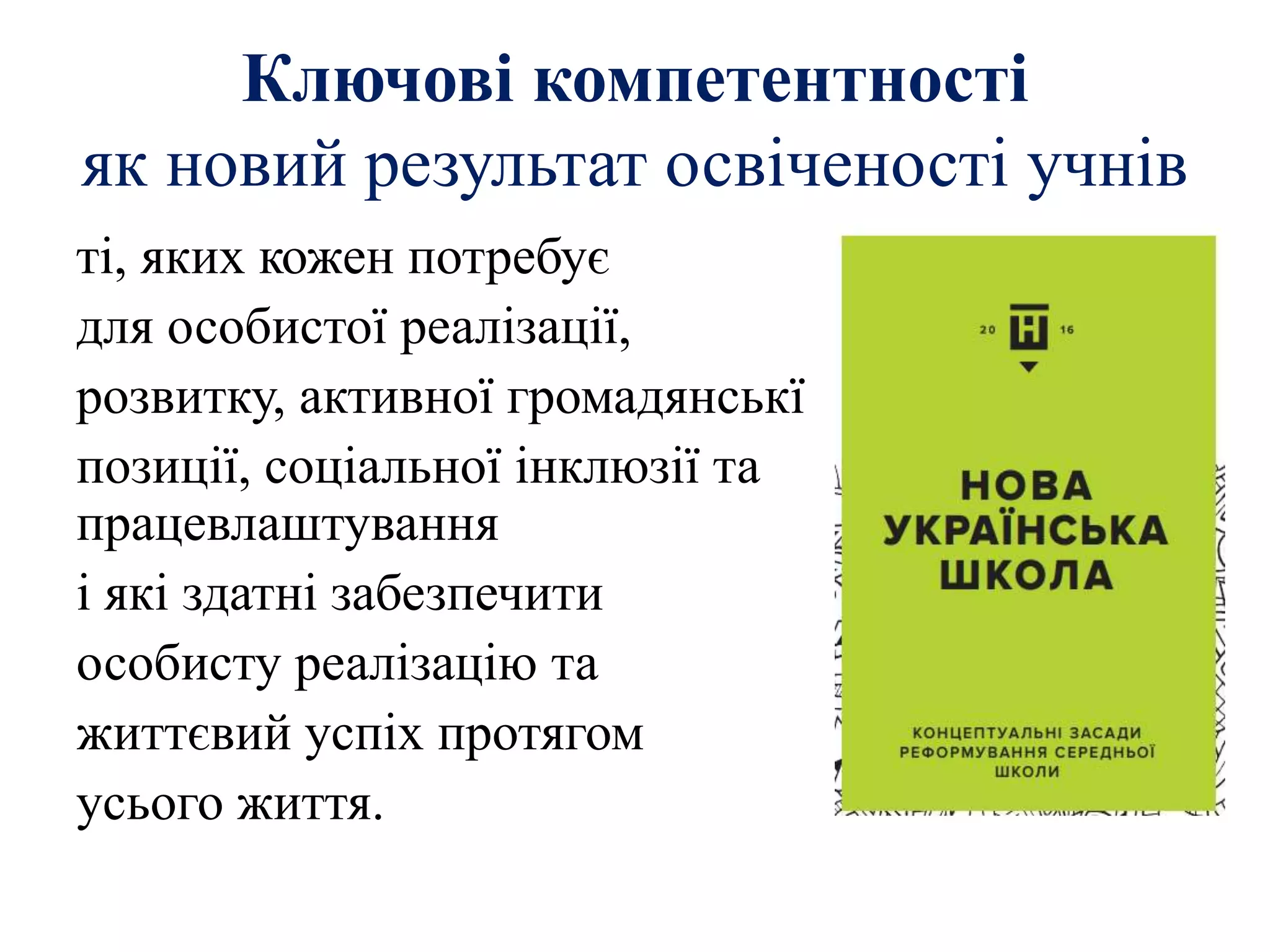 Ключові компетентності
як новий результат освіченості учнів
ті, яких кожен потребує
для особистої реалізації,
розвитку, активної громадянськї
позиції, соціальної інклюзії та
працевлаштування
і які здатні забезпечити
особисту реалізацію та
життєвий успіх протягом
усього життя.
 