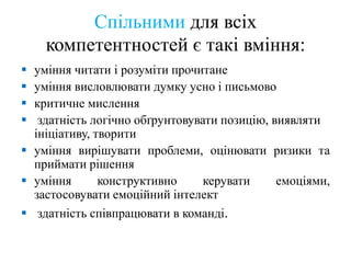 Спільними для всіх
компетентностей є такі вміння:
 уміння читати і розуміти прочитане
 уміння висловлювати думку усно і письмово
 критичне мислення
 здатність логічно обґрунтовувати позицію, виявляти
ініціативу, творити
 уміння вирішувати проблеми, оцінювати ризики та
приймати рішення
 уміння конструктивно керувати емоціями,
застосовувати емоційний інтелект
 здатність співпрацювати в команді.
 