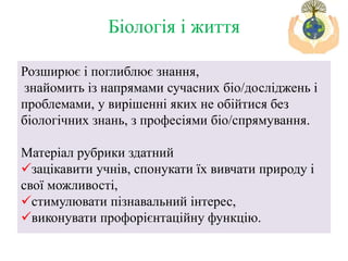 Розширює і поглиблює знання,
знайомить із напрямами сучасних біо/досліджень і
проблемами, у вирішенні яких не обійтися без
біологічних знань, з професіями біо/спрямування.
Матеріал рубрики здатний
зацікавити учнів, спонукати їх вивчати природу і
свої можливості,
стимулювати пізнавальний інтерес,
виконувати профорієнтаційну функцію.
Біологія і життя
 