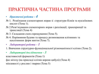 ПРАКТИЧНА ЧАСТИНА ПРОГРАМИ
• Практичні роботи – 4
№ 1. Розв'язання елементарних вправ зі структури білків та нуклеїнових
кислот (Тема 1).
№ 2.Розв’язування елементарних вправ з реплікації, транскрипції та
трансляції (Тема 4)
№ 3. Складання схем схрещування (Тема 5).
№ 4. Порівняння будови та процесу розмноження клітинних та
неклітинних форм життя (Тема 7).
• Лабораторні роботи – 1
1. Вивчення структурно-функціональної різноманітності клітин (Тема 2).
• Лабораторні дослідження – 3
властивостей ферментів (Тема 1)
фаз мітозу (на прикладі клітин кореня цибулі) (Тема 4)
мінливості у рослин і тварин (Тема 5)
 