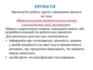 ПРОЕКТИ
Організуйте роботу групи з виконання проекту
на тему
«Виявлення рівня антропогенного впливу
в екосистемах своєї місцевості».
Можете скористатися планом, наведеним нижче, або
розробити власний хід роботи над проектом.
Для виконання проекту вам знадобляться:
• інформація про господарську діяльність людини
у вашій місцевості (до якої галузі промисловості
належать, яку продукцію випускають, чи завдають
шкоди довкіллю),
• засоби фото- чи відеофіксації спостережень.
 