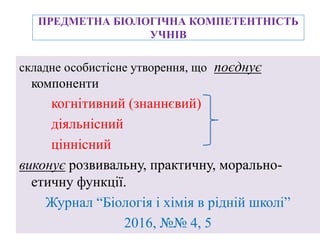 ПРЕДМЕТНА БІОЛОГІЧНА КОМПЕТЕНТНІСТЬ
УЧНІВ
складне особистісне утворення, що поєднує
компоненти
когнітивний (знаннєвий)
діяльнісний
ціннісний
виконує розвивальну, практичну, морально-
етичну функції.
Журнал “Біологія і хімія в рідній школі”
2016, №№ 4, 5
 