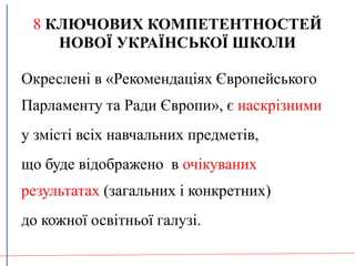 8 КЛЮЧОВИХ КОМПЕТЕНТНОСТЕЙ
НОВОЇ УКРАЇНСЬКОЇ ШКОЛИ
Окреслені в «Рекомендаціях Європейського
Парламенту та Ради Європи», є наскрізними
у змісті всіх навчальних предметів,
що буде відображено в очікуваних
результатах (загальних і конкретних)
до кожної освітньої галузі.
 