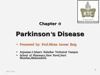 2017-3-30
ChapterChapter :9:9
ParkinsonParkinson''ss DiseaseDisease
•• Presented by: Prof.Mirza Anwar BaigPresented by: Prof.Mirza Anwar Baig
•• Anjuman-I-Islam's Kalsekar Technical CampusAnjuman-I-Islam's Kalsekar Technical Campus
•• School of Pharmacy,New Pavel,NaviSchool of Pharmacy,New Pavel,Navi
Mumbai,MaharashtraMumbai,Maharashtra
11
 