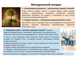 Методический аппарат
1. «Литературная разминка»: актуализация знаний и умений.
Чтобы постичь глубину смысла и красоту формы хайку, следует
овладеть элементарными правилами восприятия японских
трёхстиший. Запомните эти правила и применяйте их при чтении
поэтических шедевров Мацуо Басё.
2. «Перед чтением»: восприятие художественного текста.
Прочитайте сонеты. Благодаря чему они приобретают исповедальное
звучание? Отметьте проявления противоречивых ощущений
лирического героя.
3. «Проверьте себя»: контроль усвоения знаний – вопросы,
задания репродуктивного, поискового, проблемного и дискуссионного
характера, рассчитанные на индивидуальную, парную и групповую работу.
1. Кому и чему посвящены стихи сборника «Книга песен»? Расскажите
историю его создания. Чем, по вашему мнению, обусловлена громкая
слава этой книги?
2. Дайте определение понятия «сонет». Какие особенности ренессансного
сознания отразил этот жанр?
3. Работа в парах. Выполните одно из предложенных заданий.
А. Обсудите процитированные в биографическом очерке высказывания
Ф. Петрарки. Согласны ли вы с этими рассуждениями? Аргументируйте
свою точку зрения. Б. Определите в личности Ф. Петрарки черты поэта-гуманиста.
 