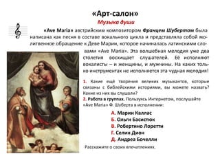 «Арт-салон»
вами «Ave Maria». Эта волшебная мелодия уже два
столетия восхищает слушателей. Её исполняют
вокалисты – и женщины, и мужчины. На каких толь-
ко инструментах не исполняется эта чудная мелодия!
1. Какие ещё творения великих музыкантов, которые
связаны с библейскими историями, вы можете назвать?
Какие из них вы слушали?
2. Работа в группах. Пользуясь Интернетом, послушайте
«Ave Maria» Ф. Шуберта в исполнении:
А. Марии Каллас
Б. Ольги Басистюк
В. Робертино Лоретти
Г. Селин Дион
Д. Андреа Бочелли
Расскажите о своих впечатлениях.
«Ave Maria» австрийским композитором Францем Шубертом была
написана как песня в составе вокального цикла и представляла собой мо-
литвенное обращение к Деве Марии, которое начиналась латинскими сло-
Музыка души
 