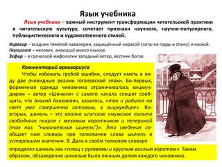 Язык учебника
Язык учебника – важный инструмент трансформации читательской практики
в читательскую культуру, сочетает признаки научного, научно-популярного,
публицистического и художественного стилей.
Кирасир – всадник тяжёлой кавалерии, защищённый кирасой (латы на грудь и спину) и каской.
Полиглот – человек, знающий много языков.
Зефир – в греческой мифологии западный ветер, вестник богов.
Комментарий архивариуса
Чтобы избежать грубой ошибки, следует иметь в ви-
ду две очевидные реалии гоголевской эпохи. Во-первых,
форменная одежда чиновника ограничивалась вицмун-
диром – автор «Шинели» с самого начала спешит сооб-
щить, что Акакий Акакиевич, казалось, «так и родился на
свет уже совершенно готовым, в вицмундире». Во-
вторых, шинель – это вполне штатское «мужское пальто
свободного покроя с меховым воротником и пелериной
(так наз. “николаевская шинель”)». Эти сведения со-
общает нам словарь при толковании слова шинель в
устаревшем значении. В. Даль в своём толковом словаре
определял шинель как «плащ с рукавами и круглым вислым воротом». Таким
образом, обзаведение шинелью было личным делом каждого чиновника.
 