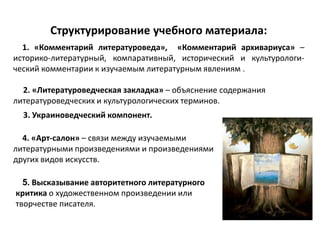 Структурирование учебного материала:
1. «Комментарий литературоведа», «Комментарий архивариуса» –
историко-литературный, компаративный, исторический и культурологи-
ческий комментарии к изучаемым литературным явлениям .
2. «Литературоведческая закладка» – объяснение содержания
литературоведческих и культурологических терминов.
3. Украиноведческий компонент.
4. «Арт-салон» – связи между изучаемыми
литературными произведениями и произведениями
других видов искусств.
5. Высказывание авторитетного литературного
критика о художественном произведении или
творчестве писателя.
 