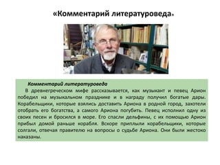«Комментарий литературоведа»
Комментарий литературоведа
В древнегреческом мифе рассказывается, как музыкант и певец Арион
победил на музыкальном празднике и в награду получил богатые дары.
Корабельщики, которые взялись доставить Ариона в родной город, захотели
отобрать его богатства, а самого Ариона погубить. Певец исполнил одну из
своих песен и бросился в море. Его спасли дельфины, с их помощью Арион
прибыл домой раньше корабля. Вскоре приплыли корабельщики, которые
солгали, отвечая правителю на вопросы о судьбе Ариона. Они были жестоко
наказаны.
 