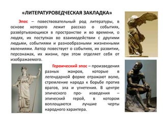 Эпос – повествовательный род литературы, в
основе которого лежит рассказ о событиях,
развёртывающихся в пространстве и во времени, о
людях, их поступках во взаимодействии с другими
людьми, событиями и разнообразными жизненными
явлениями. Автор повествует о событиях, их развитии,
персонажах, их жизни, при этом отделяет себя от
изображаемого.
«ЛИТЕРАТУРОВЕДЧЕСКАЯ ЗАКЛАДКА»
Героический эпос – произведения
разных жанров, которые в
легендарной форме отражают волю,
стремление народа к борьбе против
врагов, зла и угнетения. В центре
эпического про- изведения –
эпический герой, в котором
воплощаются лучшие черты
народного характера.
 