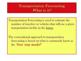 Transportation Forecasting
What is it?
Transportation Forecasting is used to estimate the
number of travelers or vehicles that will use a given
transportation facility in the future
The conventional approach to transportation
forecasting is based on what is commonly know as
the ‘four step model’
 