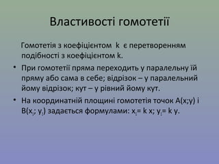 Властивості гомотетії
Гомотетія з коефіцієнтом k є перетворенням
подібності з коефіцієнтом k.
• При гомотетії пряма переходить у паралельну їй
пряму або сама в себе; відрізок – у паралельний
йому відрізок; кут – у рівний йому кут.
• На координатній площині гомотетія точок А(х;у) і
В(х1; у1) задається формулами: х1= k х; у1= k у.
 