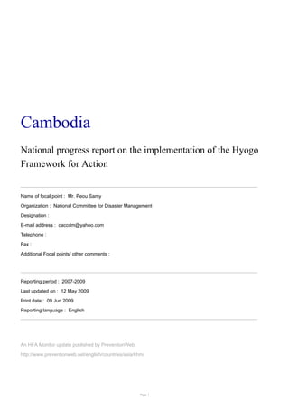 Cambodia
National progress report on the implementation of the Hyogo
Framework for Action
Name of focal point : Mr. Peou Samy
Organization : National Committee for Disaster Management
Designation :
E-mail address : caccdm@yahoo.com
Telephone :
Fax :
Additional Focal points/ other comments :
Reporting period : 2007-2009
Last updated on : 12 May 2009
Print date : 09 Jun 2009
Reporting language : English
An HFA Monitor update published by PreventionWeb
http://www.preventionweb.net/english/countries/asia/khm/
Page 1
 