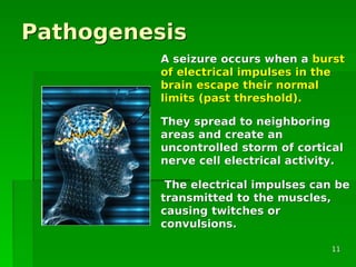 PathogenesisPathogenesis
A seizure occurs when aA seizure occurs when a burstburst
of electrical impulses in theof electrical impulses in the
brain escape their normalbrain escape their normal
limits (past threshold).limits (past threshold).
They spread to neighboringThey spread to neighboring
areas and create anareas and create an
uncontrolled storm of corticaluncontrolled storm of cortical
nerve cell electrical activity.nerve cell electrical activity.
The electrical impulses can beThe electrical impulses can be
transmitted to the muscles,transmitted to the muscles,
causing twitches orcausing twitches or
convulsions.convulsions.
1111
 