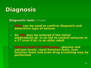 DiagnosisDiagnosis
ûû EEGsEEGs can be used to confirm diagnosis andcan be used to confirm diagnosis and
determine type of seizuredetermine type of seizure
ûû AnAn MRIMRI may be ordered if the initialmay be ordered if the initial
medications pt. is on fail to control seizures ormedications pt. is on fail to control seizures or
a CT scan if pt. is an older adulta CT scan if pt. is an older adult
ûû Plasma levels of electrolytesPlasma levels of electrolytes, glucose and, glucose and
calcium levels, renal function tests, livercalcium levels, renal function tests, liver
function tests and even drug screening may befunction tests and even drug screening may be
performedperformed
Diagnostic testsDiagnostic tests include:include:
1515
 