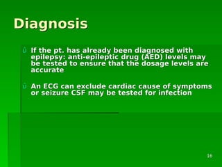 DiagnosisDiagnosis
ûû If the pt. has already been diagnosed withIf the pt. has already been diagnosed with
epilepsy: anti-epileptic drug (AED) levels mayepilepsy: anti-epileptic drug (AED) levels may
be tested to ensure that the dosage levels arebe tested to ensure that the dosage levels are
accurateaccurate
ûû An ECG can exclude cardiac cause of symptomsAn ECG can exclude cardiac cause of symptoms
or seizure CSF may be tested for infectionor seizure CSF may be tested for infection
1616
 