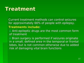 TreatmentTreatment
Current treatment methods can control seizuresCurrent treatment methods can control seizures
for approximately 66% of people with epilepsy.for approximately 66% of people with epilepsy.
TreatmentsTreatments includeinclude::
ûû Anti-epileptic drugs are the most common formAnti-epileptic drugs are the most common form
of treatmentof treatment
ûû Brain surgery is performed if seizures originateBrain surgery is performed if seizures originate
in a small, defined area in the temporal or frontalin a small, defined area in the temporal or frontal
lobes, but is not common otherwise due to addedlobes, but is not common otherwise due to added
risk of damaging vital brain functionsrisk of damaging vital brain functions
1717
 