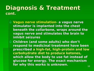Diagnosis & TreatmentDiagnosis & Treatment
cont.cont.
ûû Vagus nerve stimulationVagus nerve stimulation-- a vagus nervea vagus nerve
stimulator is implanted into the cheststimulator is implanted into the chest
beneath the collarbone, wraps around thebeneath the collarbone, wraps around the
vagus nerve and stimulates the brain tovagus nerve and stimulates the brain to
inhibit seizuresinhibit seizures
ûû Children (and some adults) who donChildren (and some adults) who don’’tt
respond to medicinal treatment have beenrespond to medicinal treatment have been
prescribedprescribed a high-fat, high-protein and lowa high-fat, high-protein and low
carbohydrate diet to produce ketones,carbohydrate diet to produce ketones,
which allow the body to use fat instead ofwhich allow the body to use fat instead of
glucose for energy. The exact mechanismglucose for energy. The exact mechanism
for why this works is unknown.for why this works is unknown. 1818
 