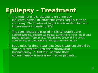 Epilepsy - TreatmentEpilepsy - Treatment
§§ The majority of pts respond to drug therapyThe majority of pts respond to drug therapy
(anticonvulsants). In intractable cases surgery may be(anticonvulsants). In intractable cases surgery may be
necessary. The treatment target is seizure-freedom andnecessary. The treatment target is seizure-freedom and
improvement in quality of life!improvement in quality of life!
§§ The commonest drugsThe commonest drugs used in clinical practice are:used in clinical practice are:
Carbamazepine, Sodium valproate, LamotrigineCarbamazepine, Sodium valproate, Lamotrigine (first line drugs)(first line drugs)
LevetiracetamLevetiracetam, Topiramate, Pregabaline (second line drugs), Topiramate, Pregabaline (second line drugs)
Zonisamide, Eslicarbazepine, Retigabine (new AEDs)Zonisamide, Eslicarbazepine, Retigabine (new AEDs)
§§ Basic rules for drug treatment: Drug treatment should beBasic rules for drug treatment: Drug treatment should be
simple, preferably using one anticonvulsantsimple, preferably using one anticonvulsant
(monotherapy).(monotherapy). ““Start low, increase slowStart low, increase slow““..
Add-on therapy is necessary in some patientsAdd-on therapy is necessary in some patients……
1919
 