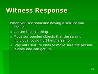 Witness ResponseWitness Response
When you see someone having a seizure youWhen you see someone having a seizure you
should:should:
ûû Loosen their clothingLoosen their clothing
ûû Move surrounded objects that the seizingMove surrounded objects that the seizing
individual could hurt him/herself onindividual could hurt him/herself on
ûû Stay until seizure ends to make sure the personStay until seizure ends to make sure the person
is okay and can get upis okay and can get up
2020
 