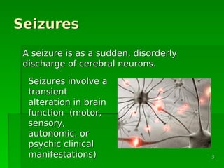 SeizuresSeizures
A seizure is as a sudden, disorderlyA seizure is as a sudden, disorderly
discharge of cerebral neurons.discharge of cerebral neurons.
Seizures involve aSeizures involve a
transienttransient
alteration in brainalteration in brain
function (motor,function (motor,
sensory,sensory,
autonomic, orautonomic, or
psychic clinicalpsychic clinical
manifestations)manifestations) 33
 