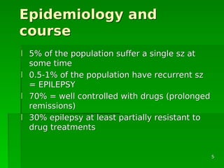 Epidemiology andEpidemiology and
coursecourse
ll 5% of the population suffer a single sz at5% of the population suffer a single sz at
some timesome time
ll 0.5-1% of the population have recurrent sz0.5-1% of the population have recurrent sz
= EPILEPSY= EPILEPSY
ll 70% = well controlled with drugs (prolonged70% = well controlled with drugs (prolonged
remissions)remissions)
ll 30% epilepsy at least partially resistant to30% epilepsy at least partially resistant to
drug treatmentsdrug treatments
55
 