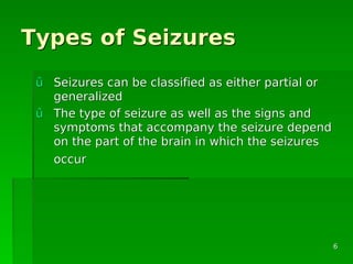 Types of SeizuresTypes of Seizures
ûû Seizures can be classified as either partial orSeizures can be classified as either partial or
generalizedgeneralized
ûû The type of seizure as well as the signs andThe type of seizure as well as the signs and
symptoms that accompany the seizure dependsymptoms that accompany the seizure depend
on the part of the brain in which the seizureson the part of the brain in which the seizures
occuroccur
66
 