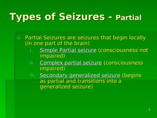 Types of Seizures -Types of Seizures - PartialPartial
ûû Partial Seizures are seizures that begin locallyPartial Seizures are seizures that begin locally
(in one part of the brain)(in one part of the brain)
i.i. Simple Partial seizureSimple Partial seizure (consciousness not(consciousness not
impaired)impaired)
ii.ii. Complex partial seizureComplex partial seizure (consciousness(consciousness
impaired)impaired)
iii.iii. Secondary generalized seizureSecondary generalized seizure (begins(begins
as partial and transitions into aas partial and transitions into a
generalized seizure)generalized seizure)
77
 
