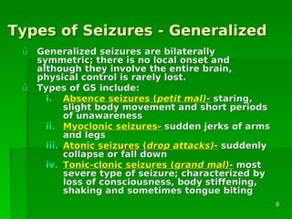 Types of Seizures - GeneralizedTypes of Seizures - Generalized
ûû Generalized seizures are bilaterallyGeneralized seizures are bilaterally
symmetric; there is no local onset andsymmetric; there is no local onset and
although they involve the entire brain,although they involve the entire brain,
physical control is rarely lost.physical control is rarely lost.
ûû Types of GS include:Types of GS include:
i.i. Absence seizures (Absence seizures (petit mal)petit mal)-- staring,staring,
slight body movement and short periodsslight body movement and short periods
of unawarenessof unawareness
ii.ii. Myoclonic seizures-Myoclonic seizures- sudden jerks of armssudden jerks of arms
and legsand legs
iii.iii. Atonic seizures (Atonic seizures (drop attacks)-drop attacks)- suddenlysuddenly
collapse or fall downcollapse or fall down
iv.iv. Tonic-clonic seizures (Tonic-clonic seizures (grand mal)grand mal)-- mostmost
severe type of seizure; characterized bysevere type of seizure; characterized by
loss of consciousness, body stiffening,loss of consciousness, body stiffening,
shaking and sometimes tongue bitingshaking and sometimes tongue biting
88
 