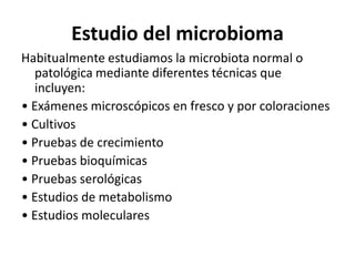 Estudio del microbioma
Habitualmente estudiamos la microbiota normal o
patológica mediante diferentes técnicas que
incluyen:
• Exámenes microscópicos en fresco y por coloraciones
• Cultivos
• Pruebas de crecimiento
• Pruebas bioquímicas
• Pruebas serológicas
• Estudios de metabolismo
• Estudios moleculares
 